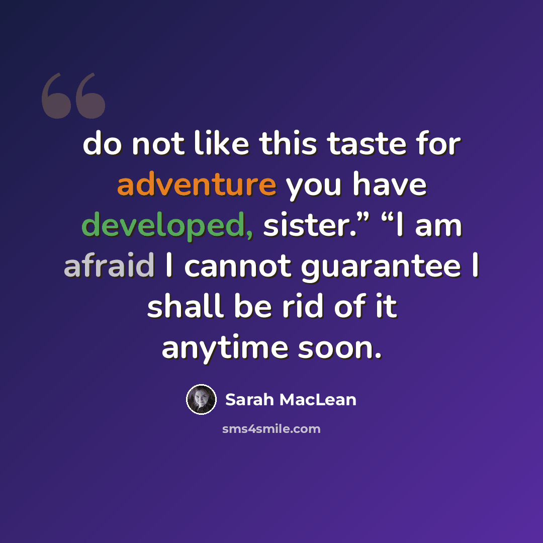“do not like this taste for adventure you have developed, sister.” “I am afraid I cannot guarantee I shall be rid of it anytime soon.” quote by Sarah MacLean