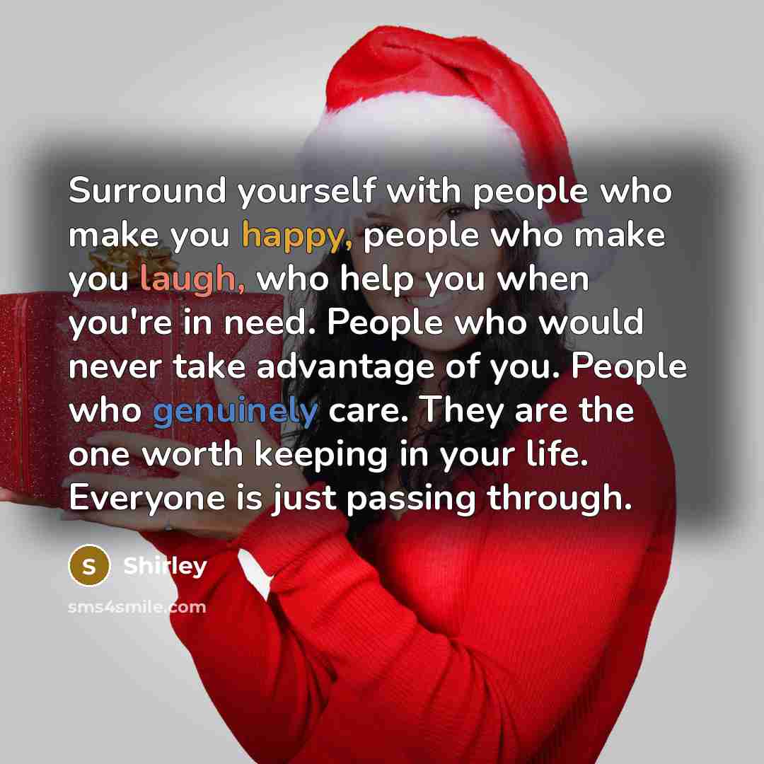 “Surround yourself with people who make you happy, people who make you laugh, who help you when you're in need. People who would never take advantage of you. People who genuinely care. They are the one worth keeping in your life. Everyone is just passing through.” quote by Shirley