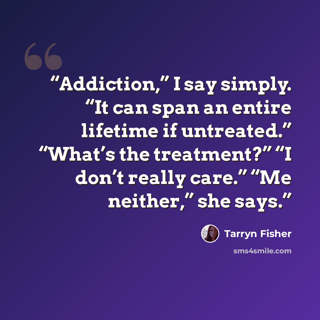 “Addiction,” I say simply. “It can span an entire lifetime if untreated.” “What’s the treatment?” “I don’t really care.” “Me neither,” she says.” quote by Tarryn Fisher