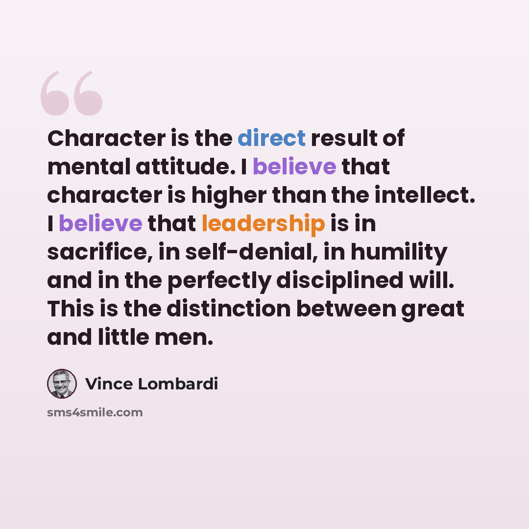 “Character is the direct result of mental attitude. I believe that character is higher than the intellect. I believe that leadership is in sacrifice, in self-denial, in humility and in the perfectly disciplined will. This is the distinction between great and little men.” quote by Vince Lombardi