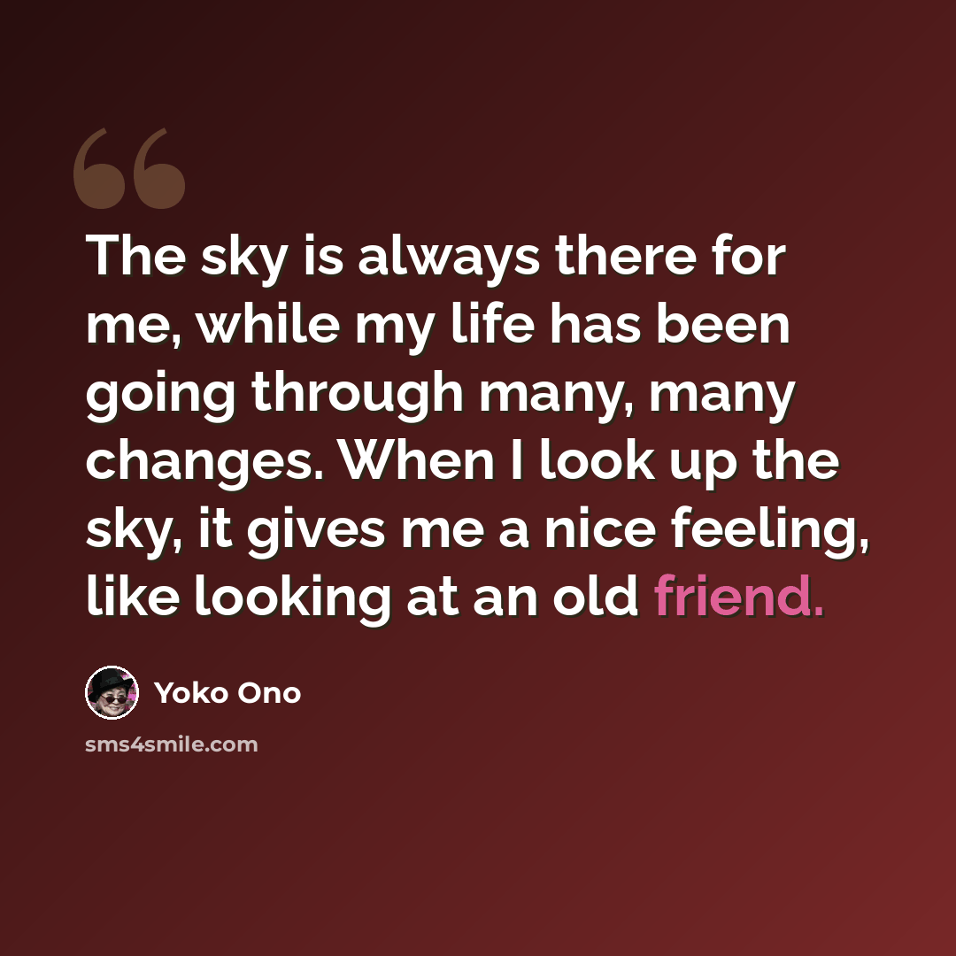 “The sky is always there for me, while my life has been going through many, many changes. When I look up the sky, it gives me a nice feeling, like looking at an old friend.” quote by Yoko Ono