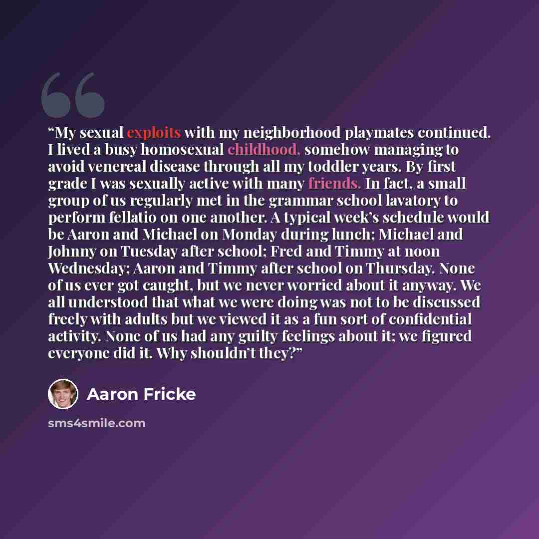 “My sexual exploits with my neighborhood playmates continued. I lived a busy homosexual childhood, somehow managing to avoid venereal disease through all my toddler years. By first grade I was sexually active with many friends. In fact, a small group of us regularly met in the grammar school…” quote by Aaron Fricke