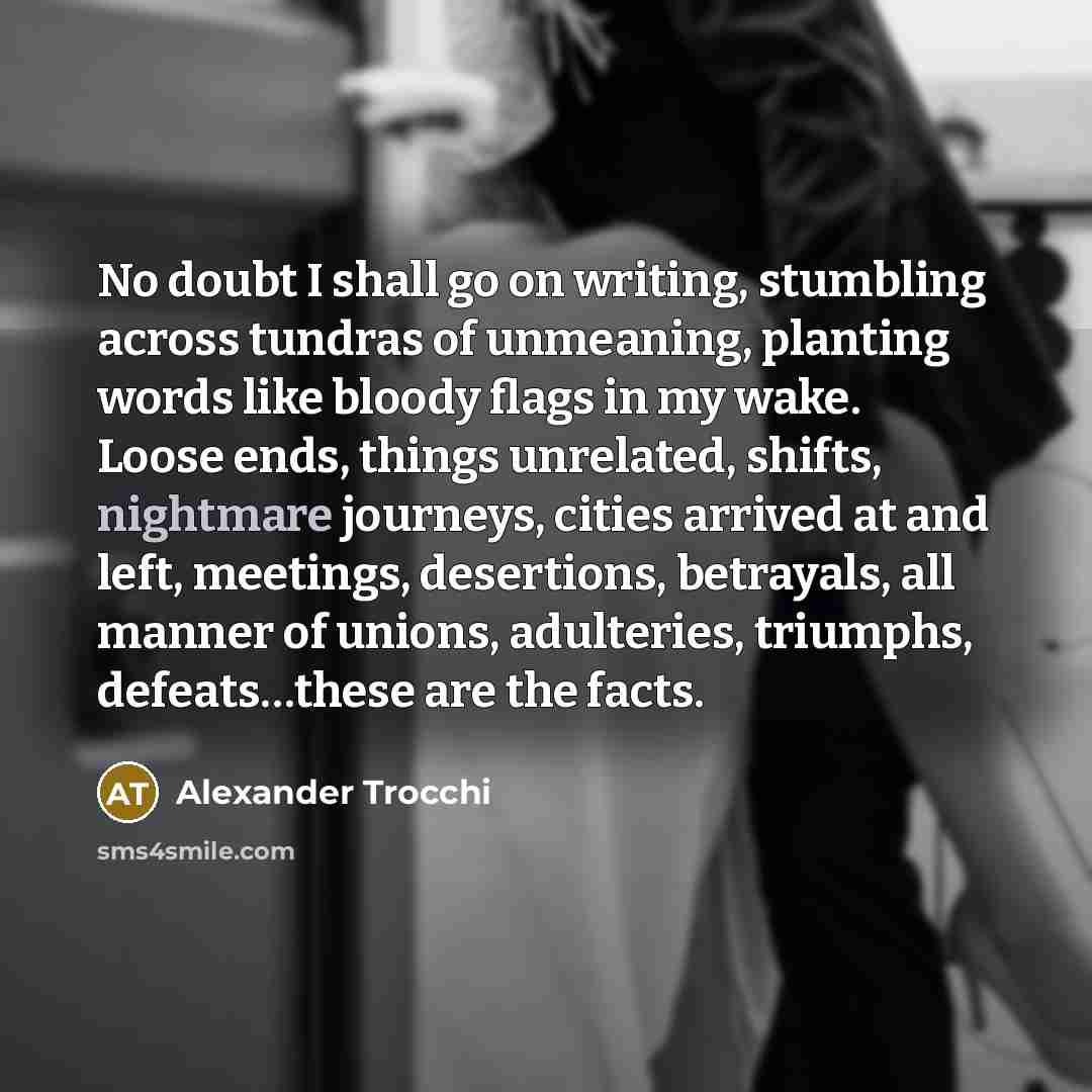 “No doubt I shall go on writing, stumbling across tundras of unmeaning, planting words like bloody flags in my wake. Loose ends, things unrelated, shifts, nightmare journeys, cities arrived at and left, meetings, desertions, betrayals, all manner of unions, adulteries, triumphs, defeats…these are…” quote by Alexander Trocchi