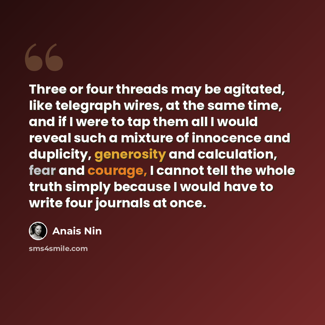 “Three or four threads may be agitated, like telegraph wires, at the same time, and if I were to tap them all I would reveal such a mixture of innocence and duplicity, generosity and calculation, fear and courage, I cannot tell the whole truth simply because I would have to write four journals at…” quote by Anais Nin