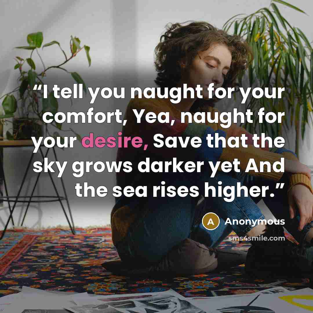 “I tell you naught for your comfort, Yea, naught for your desire, Save that the sky grows darker yet And the sea rises higher.” quote by Anonymous