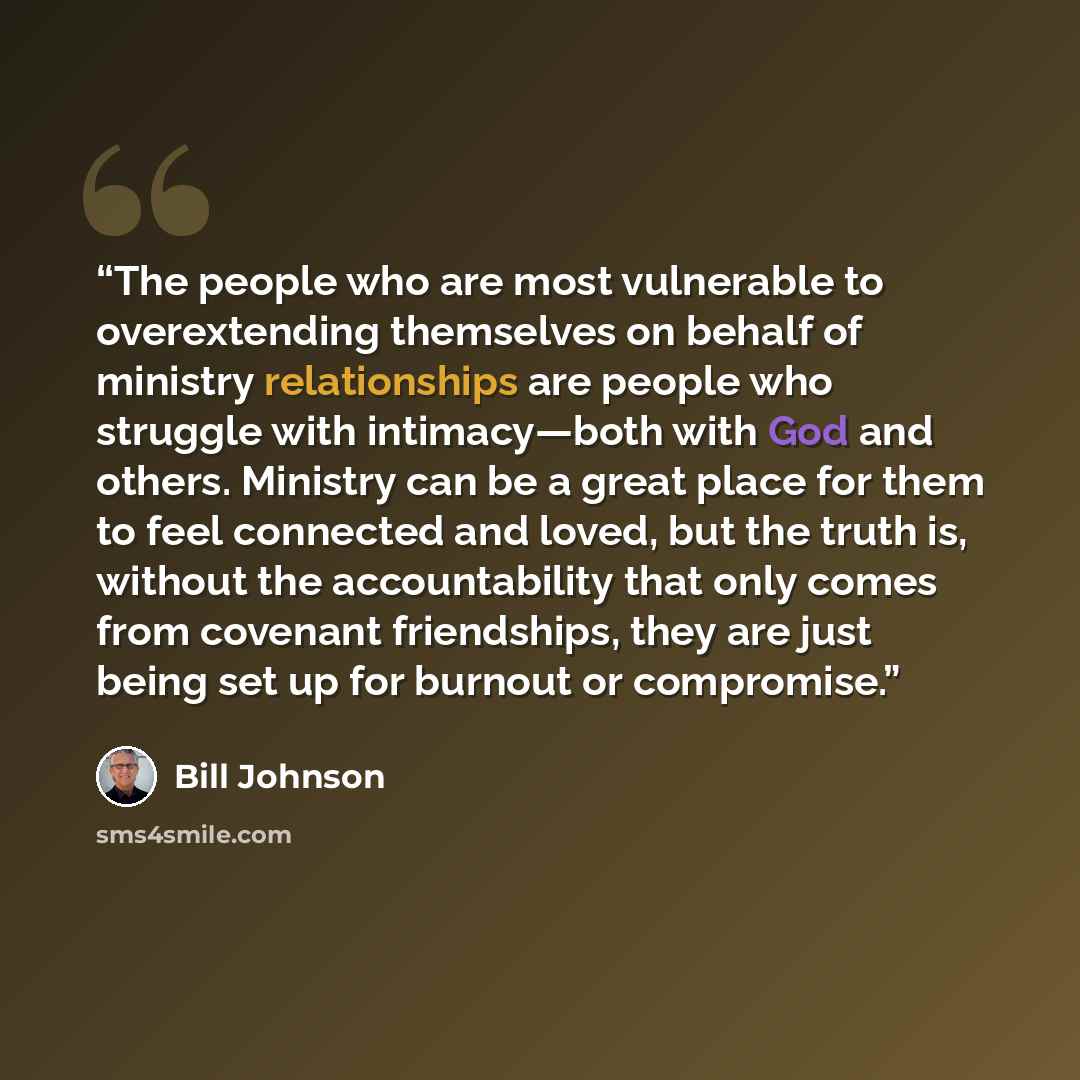 “The people who are most vulnerable to overextending themselves on behalf of ministry relationships are people who struggle with intimacy—both with God and others. Ministry can be a great place for them to feel connected and loved, but the truth is, without the accountability that only comes from…” quote by Bill Johnson