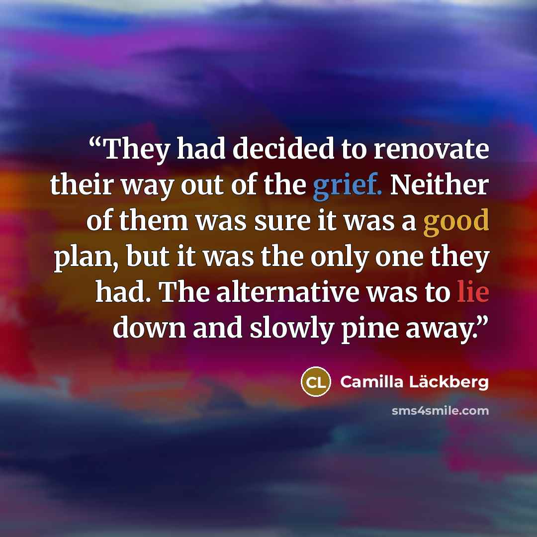 “They had decided to renovate their way out of the grief. Neither of them was sure it was a good plan, but it was the only one they had. The alternative was to lie down and slowly pine away.” quote by Camilla Läckberg