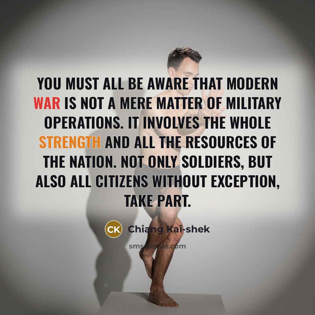 “You must all be aware that modern war is not a mere matter of military operations. It involves the whole strength and all the resources of the nation. Not only soldiers, but also all citizens without exception, take part.” quote by Chiang Kai-shek