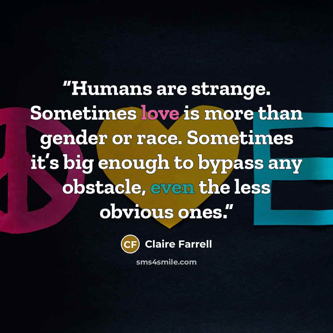 “Humans are strange. Sometimes love is more than gender or race. Sometimes it’s big enough to bypass any obstacle, even the less obvious ones.” quote by Claire Farrell