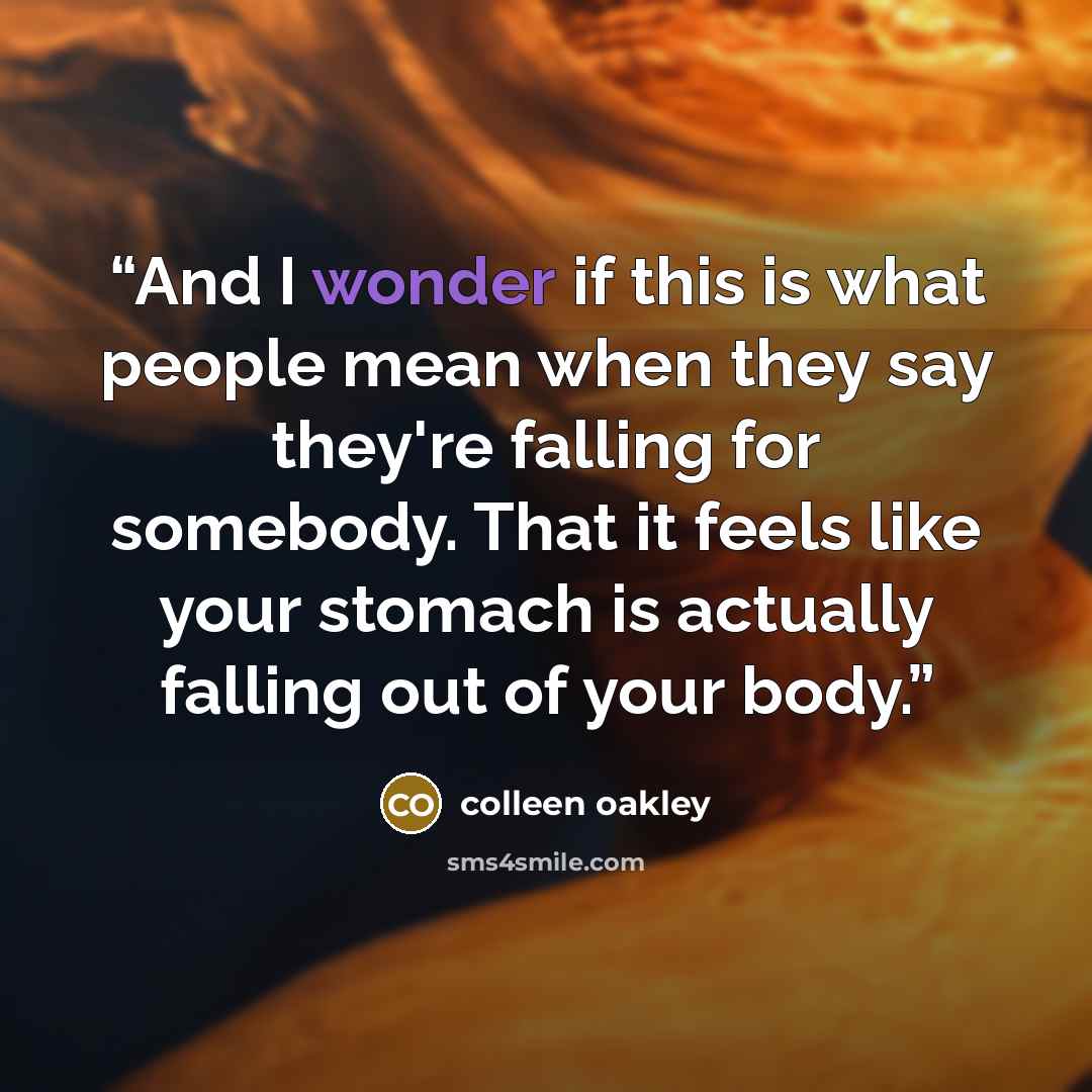 “And I wonder if this is what people mean when they say they're falling for somebody. That it feels like your stomach is actually falling out of your body.” quote by Colleen Oakley