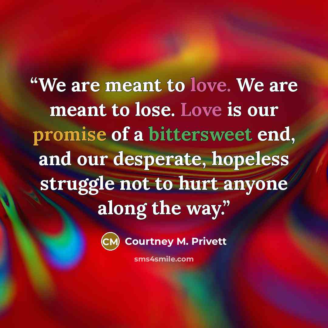 “We are meant to love. We are meant to lose. Love is our promise of a bittersweet end, and our desperate, hopeless struggle not to hurt anyone along the way.” quote by Courtney M. Privett