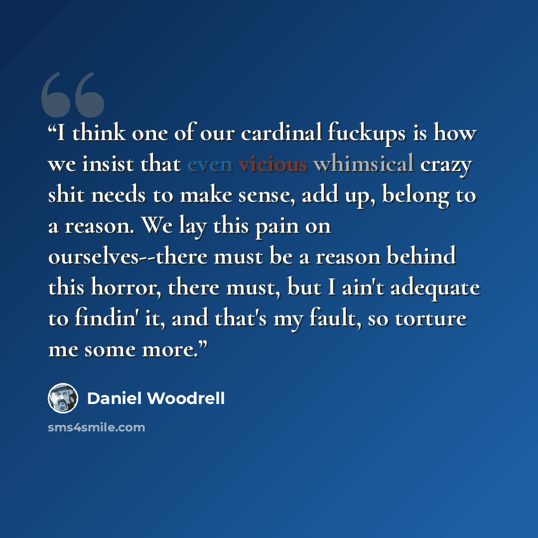 “I think one of our cardinal fuckups is how we insist that even vicious whimsical crazy shit needs to make sense, add up, belong to a reason. We lay this pain on ourselves--there must be a reason behind this horror, there must, but I ain't adequate to findin' it, and that's my fault, so torture me…” quote by Daniel Woodrell