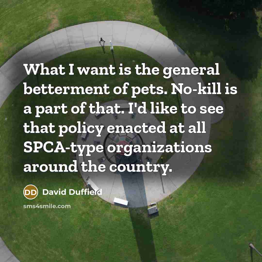 “What I want is the general betterment of pets. No-kill is a part of that. I'd like to see that policy enacted at all SPCA-type organizations around the country.” quote by David Duffield
