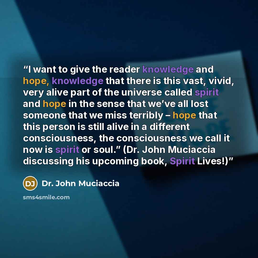 “I want to give the reader knowledge and hope, knowledge that there is this vast, vivid, very alive part of the universe called spirit and hope in the sense that we’ve all lost someone that we miss terribly – hope that this person is still alive in a different consciousness, the consciousness we…” quote by Dr. John Muciaccia