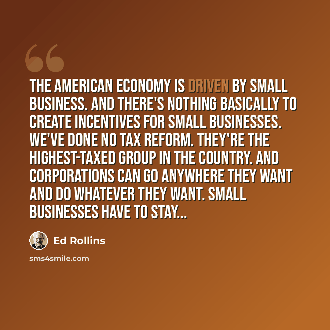 “The American economy is driven by small business. And there's nothing basically to create incentives for small businesses. We've done no tax reform. They're the highest-taxed group in the country. And corporations can go anywhere they want and do whatever they want. Small businesses have to stay...” quote by Ed Rollins