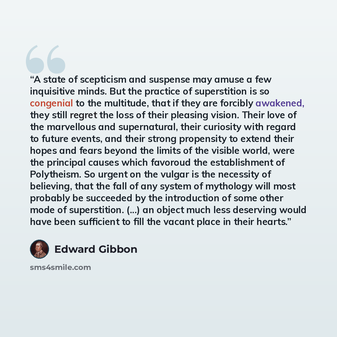 “A state of scepticism and suspense may amuse a few inquisitive minds. But the practice of superstition is so congenial to the multitude, that if they are forcibly awakened, they still regret the loss of their pleasing vision. Their love of the marvellous and supernatural, their curiosity with…” quote by Edward Gibbon