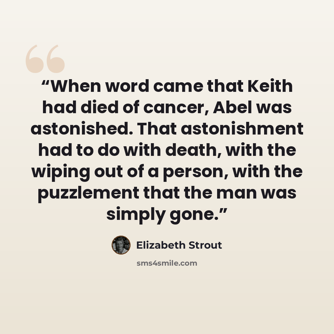 “When word came that Keith had died of cancer, Abel was astonished. That astonishment had to do with death, with the wiping out of a person, with the puzzlement that the man was simply gone.” quote by Elizabeth Strout