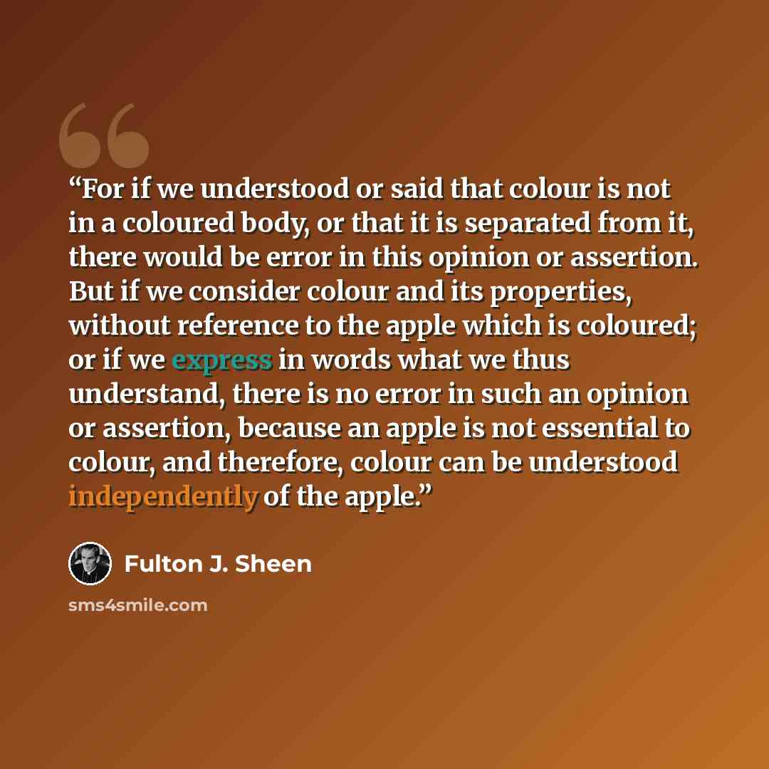 “For if we understood or said that colour is not in a coloured body, or that it is separated from it, there would be error in this opinion or assertion. But if we consider colour and its properties, without reference to the apple which is coloured; or if we express in words what we thus understand…” quote by Fulton J. Sheen