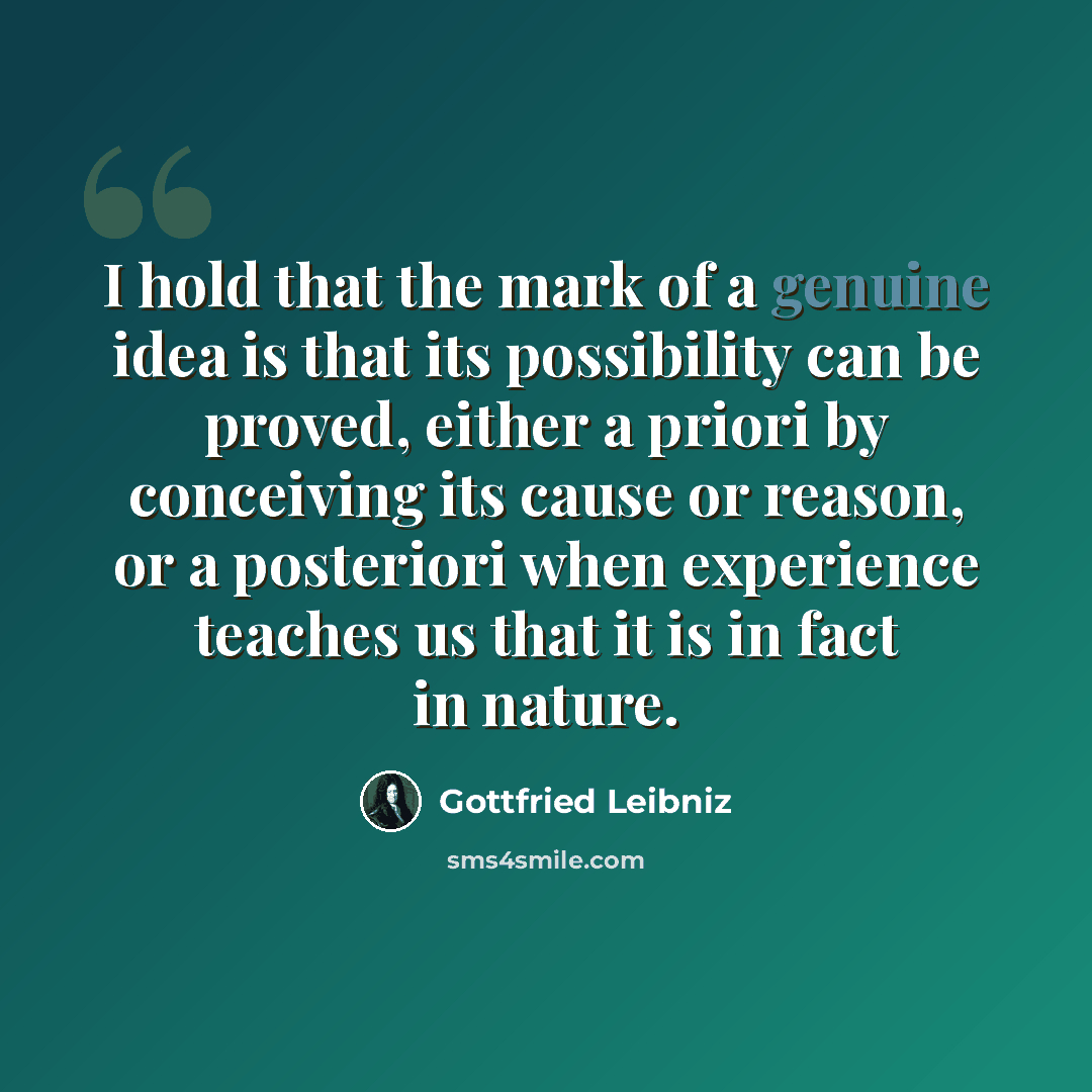 “I hold that the mark of a genuine idea is that its possibility can be proved, either a priori by conceiving its cause or reason, or a posteriori when experience teaches us that it is in fact in nature.” quote by Gottfried Leibniz