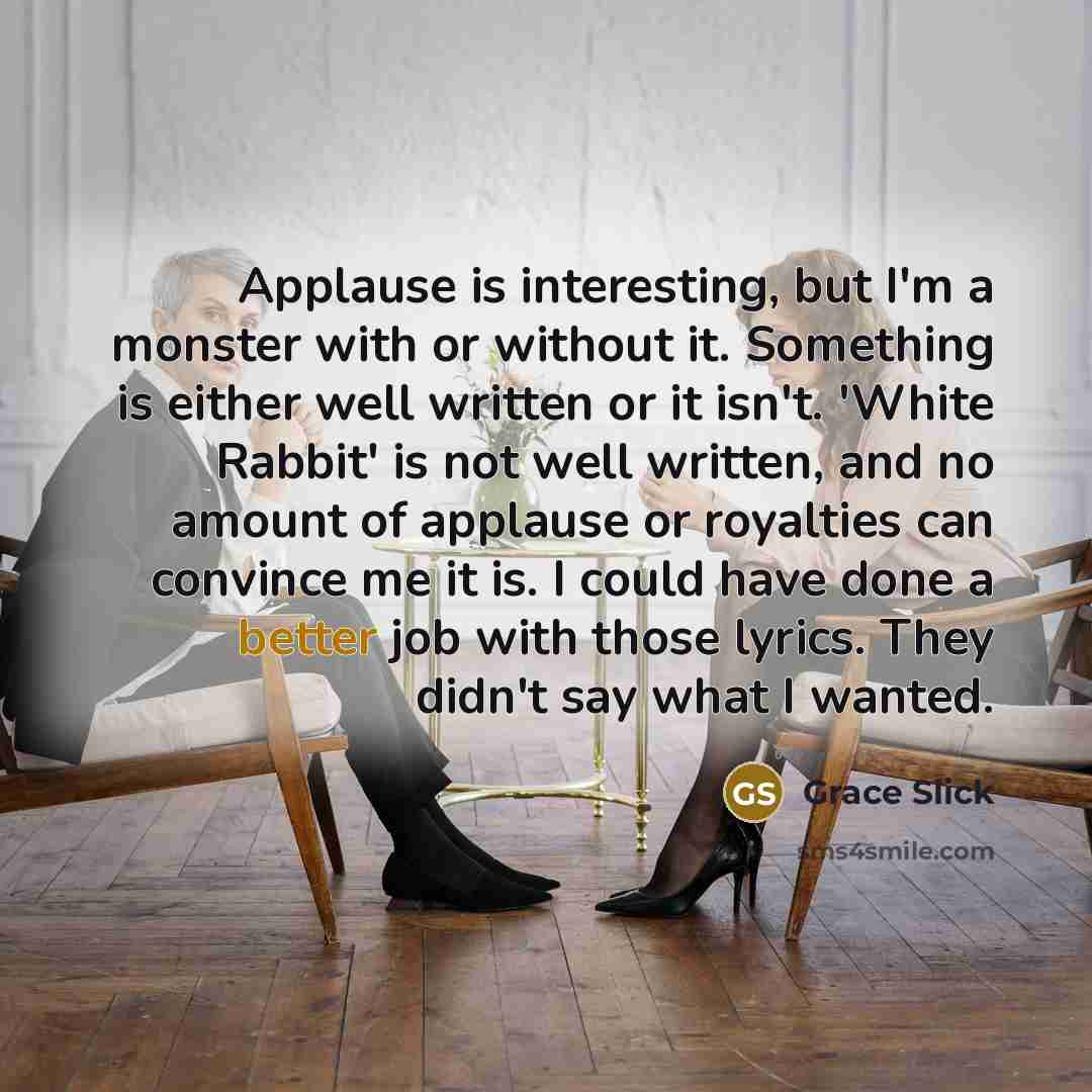 “Applause is interesting, but I'm a monster with or without it. Something is either well written or it isn't. 'White Rabbit' is not well written, and no amount of applause or royalties can convince me it is. I could have done a better job with those lyrics. They didn't say what I wanted.” quote by Grace Slick