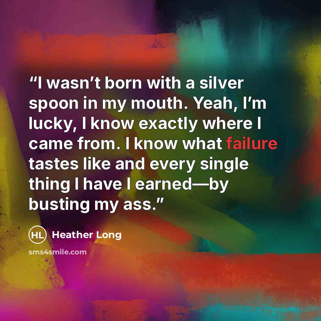 “I wasn’t born with a silver spoon in my mouth. Yeah, I’m lucky, I know exactly where I came from. I know what failure tastes like and every single thing I have I earned—by busting my ass.” quote by Heather Long