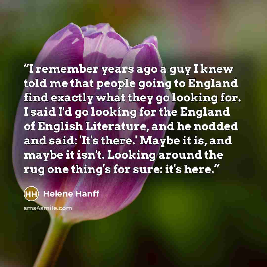 “I remember years ago a guy I knew told me that people going to England find exactly what they go looking for. I said I'd go looking for the England of English Literature, and he nodded and said: 'It's there.' Maybe it is, and maybe it isn't. Looking around the rug one thing's for sure: it's here.” quote by Helene Hanff