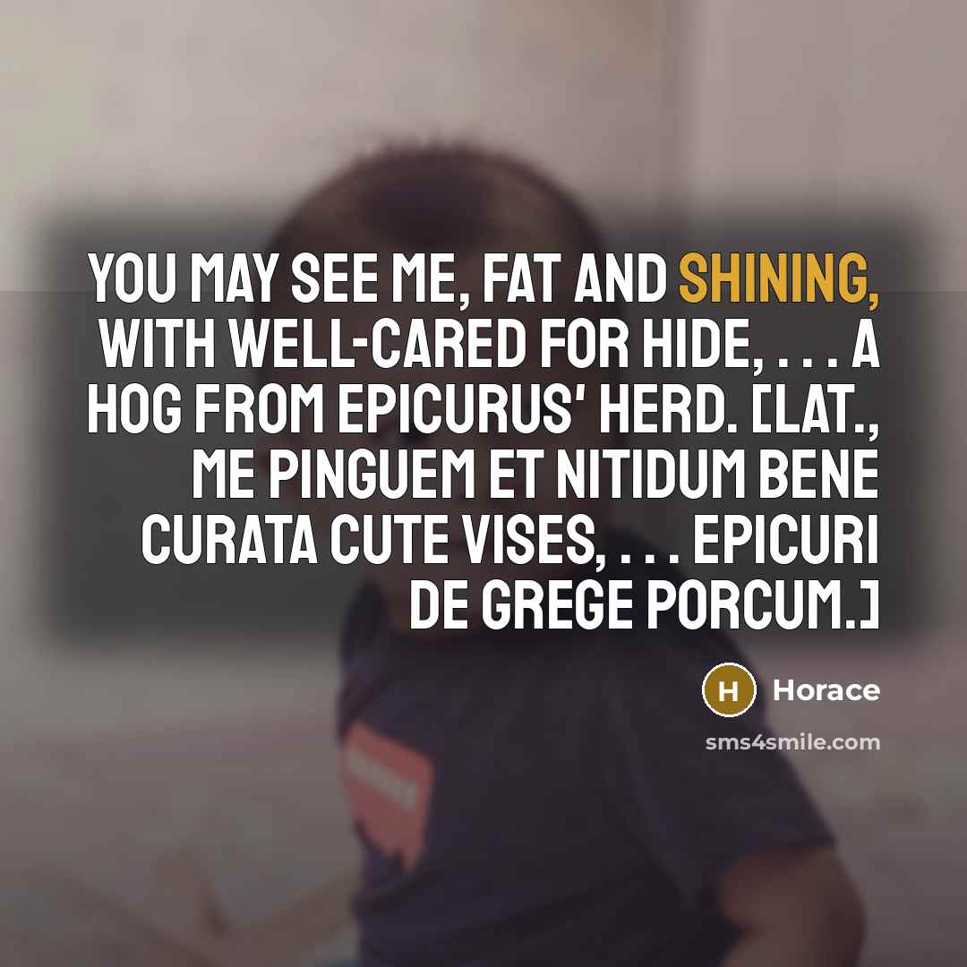 “You may see me, fat and shining, with well-cared for hide, . . . a hog from Epicurus' herd. [Lat., Me pinguem et nitidum bene curata cute vises, . . . Epicuri de grege porcum.]” quote by Horace