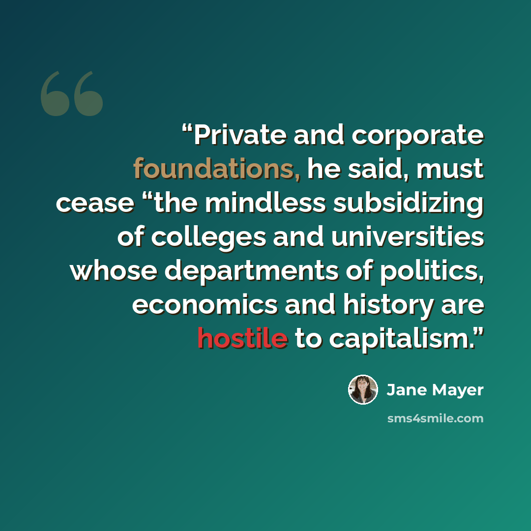“Private and corporate foundations, he said, must cease “the mindless subsidizing of colleges and universities whose departments of politics, economics and history are hostile to capitalism.” quote by Jane Mayer