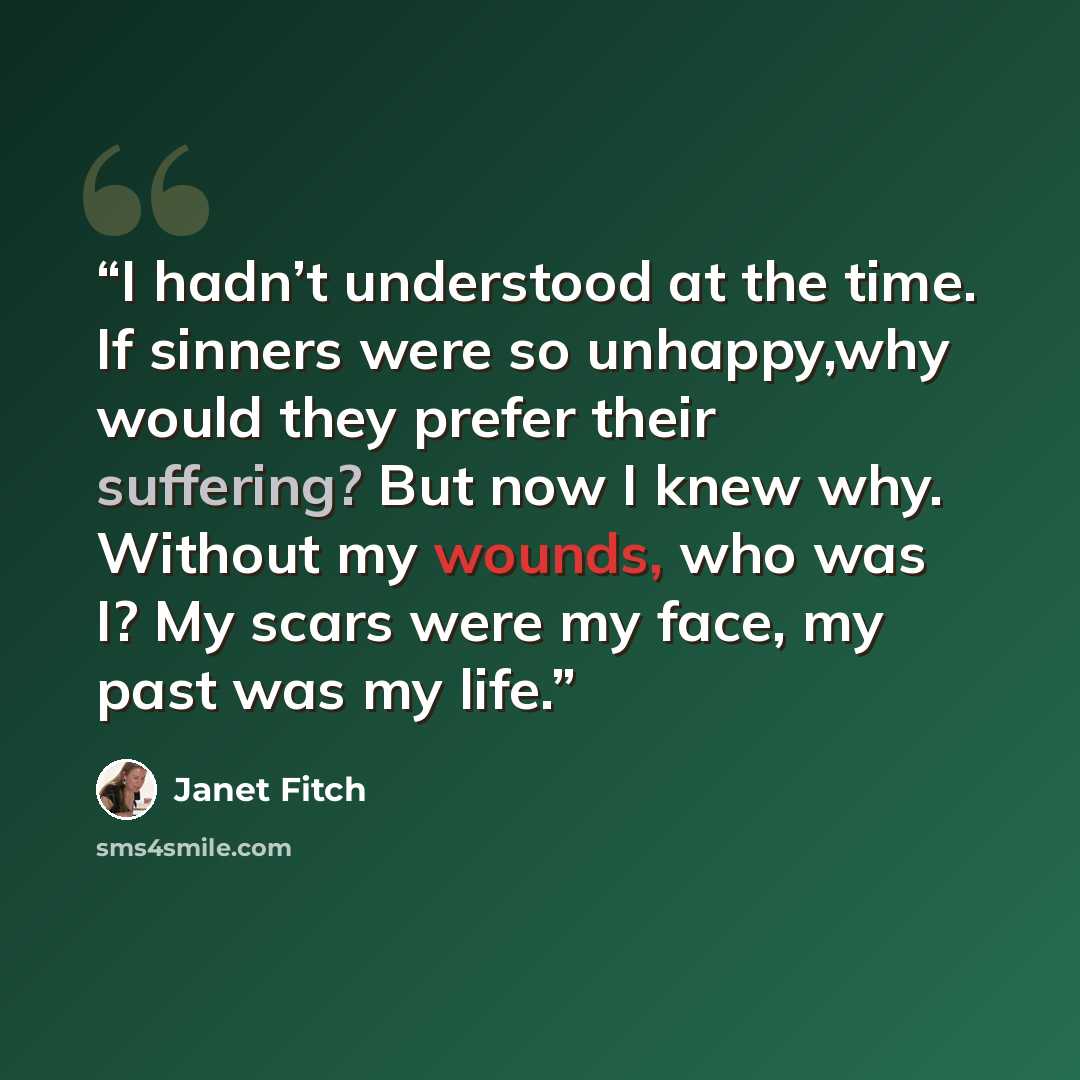 “I hadn’t understood at the time. If sinners were so unhappy,why would they prefer their suffering? But now I knew why. Without my wounds, who was I? My scars were my face, my past was my life.” quote by Janet Fitch