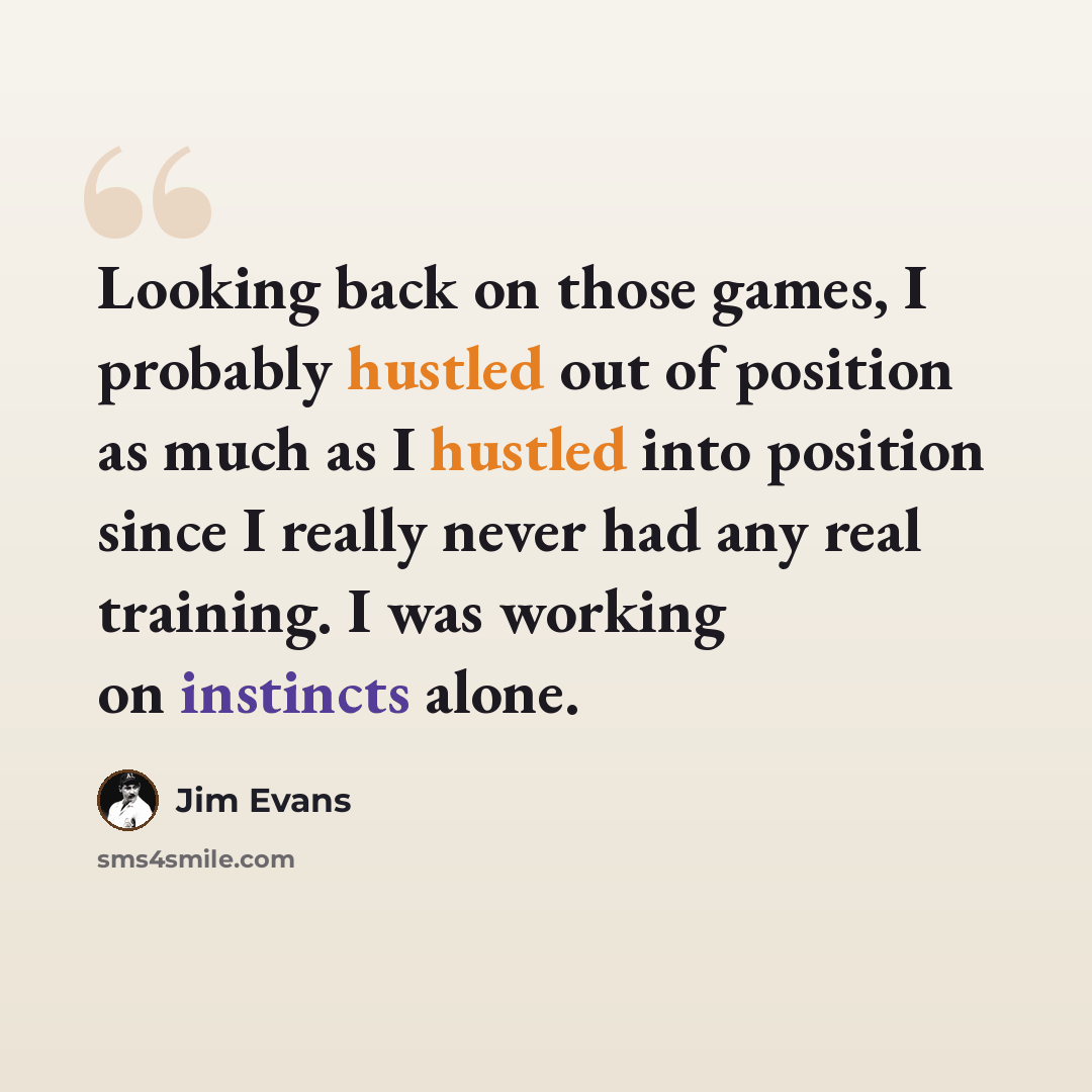 “Looking back on those games, I probably hustled out of position as much as I hustled into position since I really never had any real training. I was working on instincts alone.” quote by Jim Evans