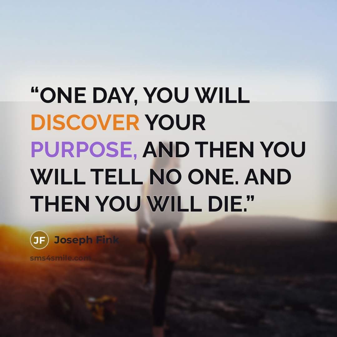 “ONE DAY, YOU WILL DISCOVER YOUR PURPOSE, AND THEN YOU WILL TELL NO ONE. AND THEN YOU WILL DIE.” quote by Joseph Fink