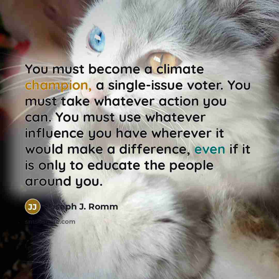“You must become a climate champion, a single-issue voter. You must take whatever action you can. You must use whatever influence you have wherever it would make a difference, even if it is only to educate the people around you.” quote by Joseph J. Romm