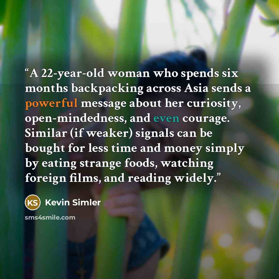 “A 22-year-old woman who spends six months backpacking across Asia sends a powerful message about her curiosity, open-mindedness, and even courage. Similar (if weaker) signals can be bought for less time and money simply by eating strange foods, watching foreign films, and reading widely.” quote by Kevin Simler