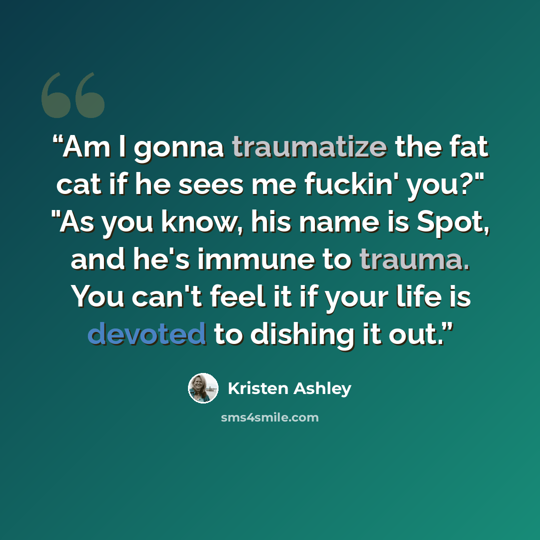 “Am I gonna traumatize the fat cat if he sees me fuckin' you?" "As you know, his name is Spot, and he's immune to trauma. You can't feel it if your life is devoted to dishing it out.” quote by Kristen Ashley
