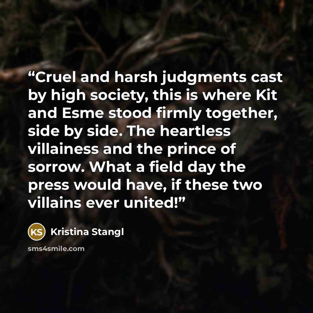 “Cruel and harsh judgments cast by high society, this is where Kit and Esme stood firmly together, side by side. The heartless villainess and the prince of sorrow. What a field day the press would have, if these two villains ever united!” quote by Kristina Stangl