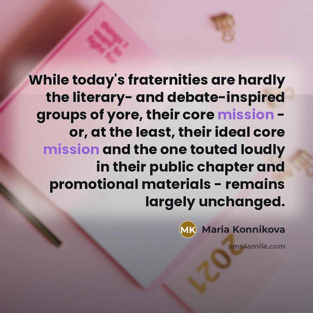 “While today's fraternities are hardly the literary- and debate-inspired groups of yore, their core mission - or, at the least, their ideal core mission and the one touted loudly in their public chapter and promotional materials - remains largely unchanged.” quote by Maria Konnikova