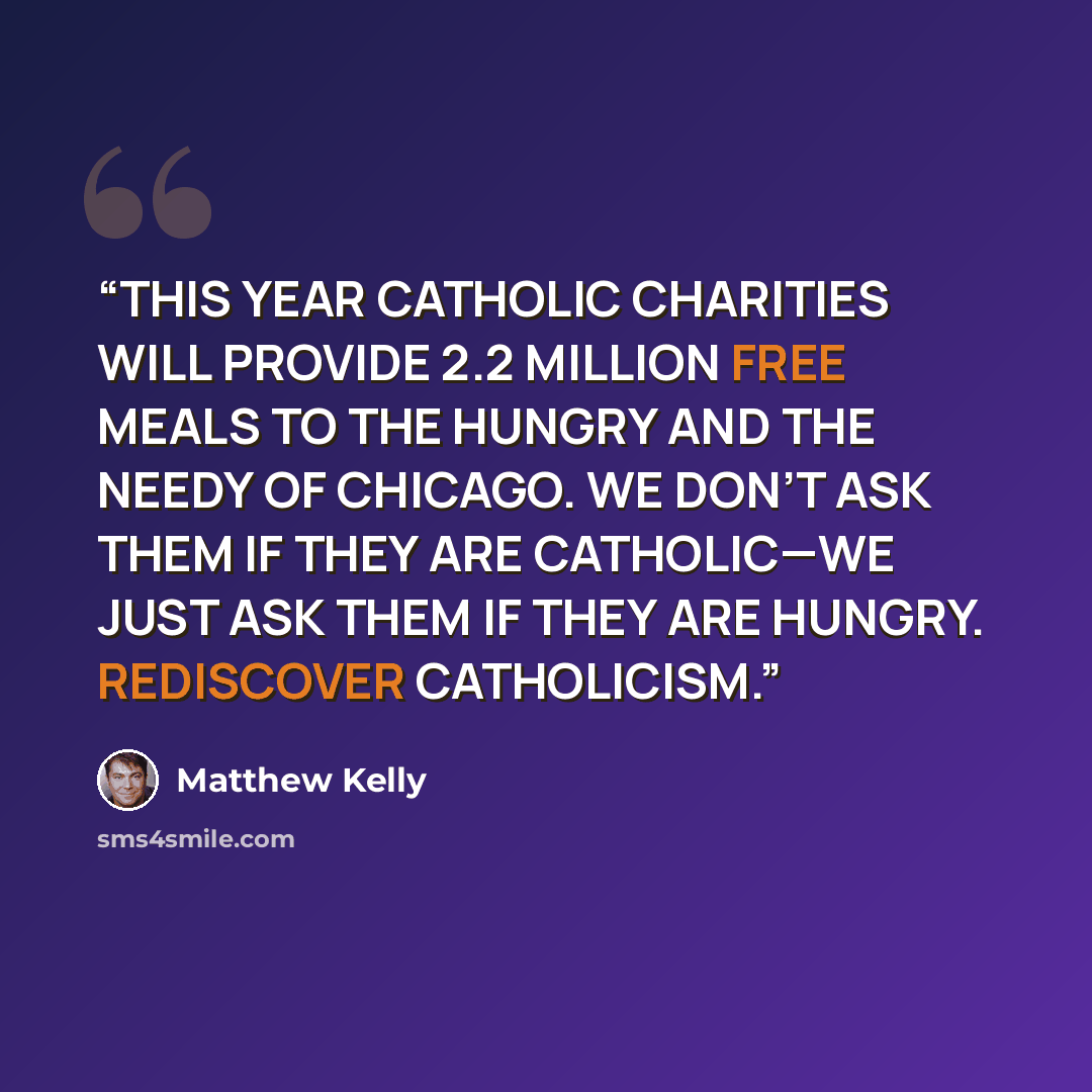 “THIS YEAR CATHOLIC CHARITIES WILL PROVIDE 2.2 MILLION FREE MEALS TO THE HUNGRY AND THE NEEDY OF CHICAGO. WE DON’T ASK THEM IF THEY ARE CATHOLIC—WE JUST ASK THEM IF THEY ARE HUNGRY. REDISCOVER CATHOLICISM.” quote by Matthew Kelly