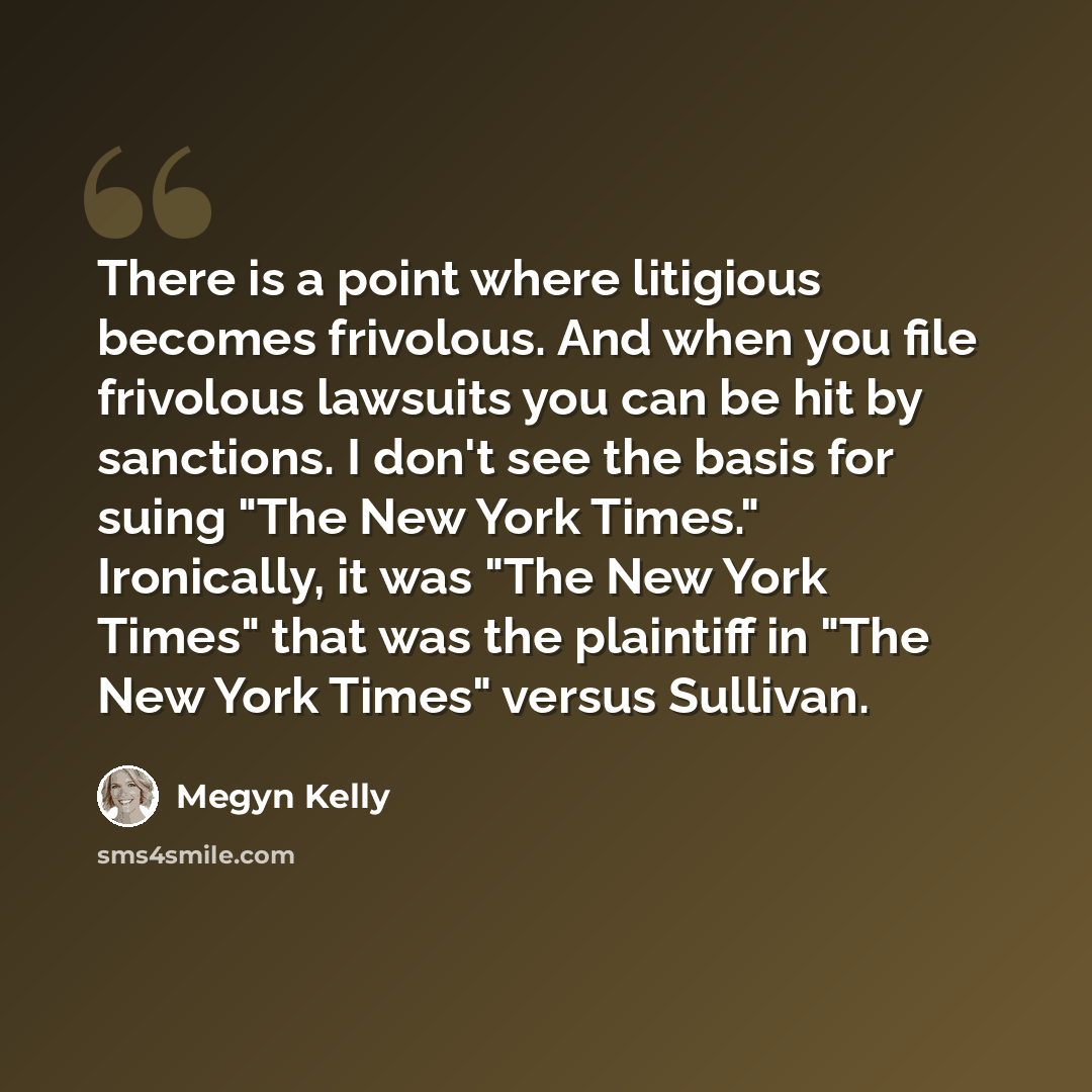 “There is a point where litigious becomes frivolous. And when you file frivolous lawsuits you can be hit by sanctions. I don't see the basis for suing "The New York Times." Ironically, it was "The New York Times" that was the plaintiff in "The New York Times" versus Sullivan.” quote by Megyn Kelly