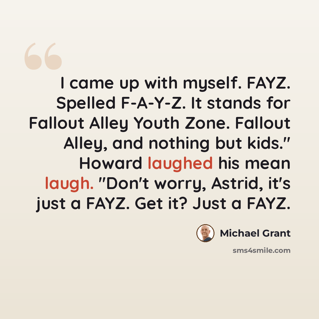 “I came up with myself. FAYZ. Spelled F-A-Y-Z. It stands for Fallout Alley Youth Zone. Fallout Alley, and nothing but kids." Howard laughed his mean laugh. "Don't worry, Astrid, it's just a FAYZ. Get it? Just a FAYZ.” quote by Michael Grant
