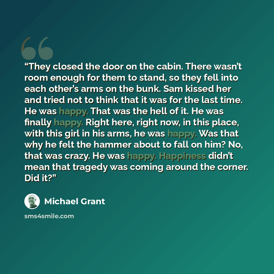 “They closed the door on the cabin. There wasn’t room enough for them to stand, so they fell into each other’s arms on the bunk. Sam kissed her and tried not to think that it was for the last time. He was happy. That was the hell of it. He was finally happy. Right here, right now, in this place…” quote by Michael Grant