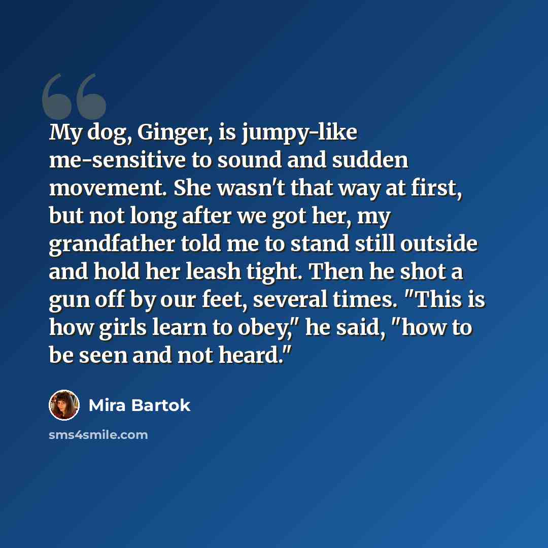 “My dog, Ginger, is jumpy-like me-sensitive to sound and sudden movement. She wasn't that way at first, but not long after we got her, my grandfather told me to stand still outside and hold her leash tight. Then he shot a gun off by our feet, several times. "This is how girls learn to obey," he…” quote by Mira Bartok