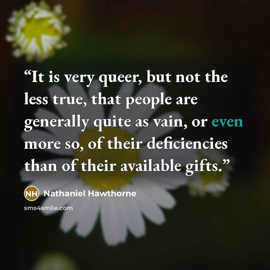 “It is very queer, but not the less true, that people are generally quite as vain, or even more so, of their deficiencies than of their available gifts.” quote by Nathaniel Hawthorne