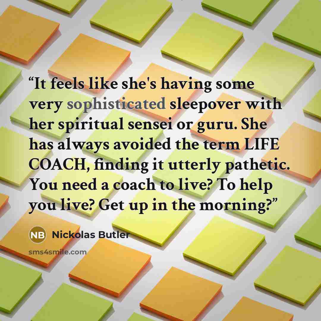 “It feels like she's having some very sophisticated sleepover with her spiritual sensei or guru. She has always avoided the term LIFE COACH, finding it utterly pathetic. You need a coach to live? To help you live? Get up in the morning?” quote by Nickolas Butler