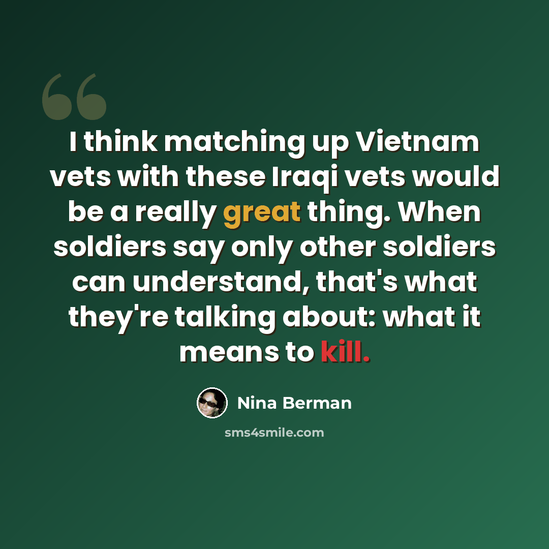 “I think matching up Vietnam vets with these Iraqi vets would be a really great thing. When soldiers say only other soldiers can understand, that's what they're talking about: what it means to kill.” quote by Nina Berman