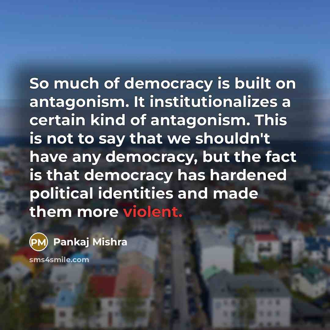 “So much of democracy is built on antagonism. It institutionalizes a certain kind of antagonism. This is not to say that we shouldn't have any democracy, but the fact is that democracy has hardened political identities and made them more violent.” quote by Pankaj Mishra
