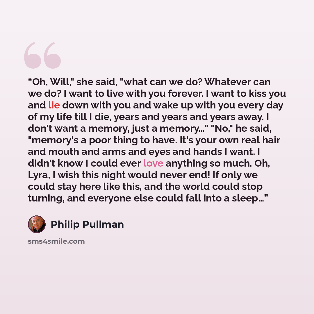 “Oh, Will," she said, "what can we do? Whatever can we do? I want to live with you forever. I want to kiss you and lie down with you and wake up with you every day of my life till I die, years and years and years away. I don't want a memory, just a memory…" "No," he said, "memory's a poor thing to…” quote by Philip Pullman