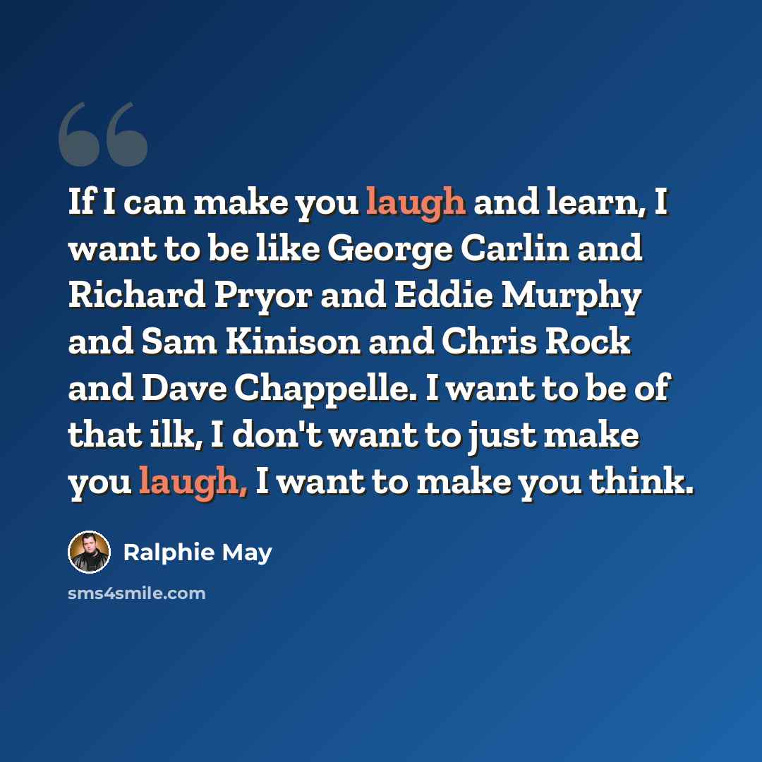 “If I can make you laugh and learn, I want to be like George Carlin and Richard Pryor and Eddie Murphy and Sam Kinison and Chris Rock and Dave Chappelle. I want to be of that ilk, I don't want to just make you laugh, I want to make you think.” quote by Ralphie May