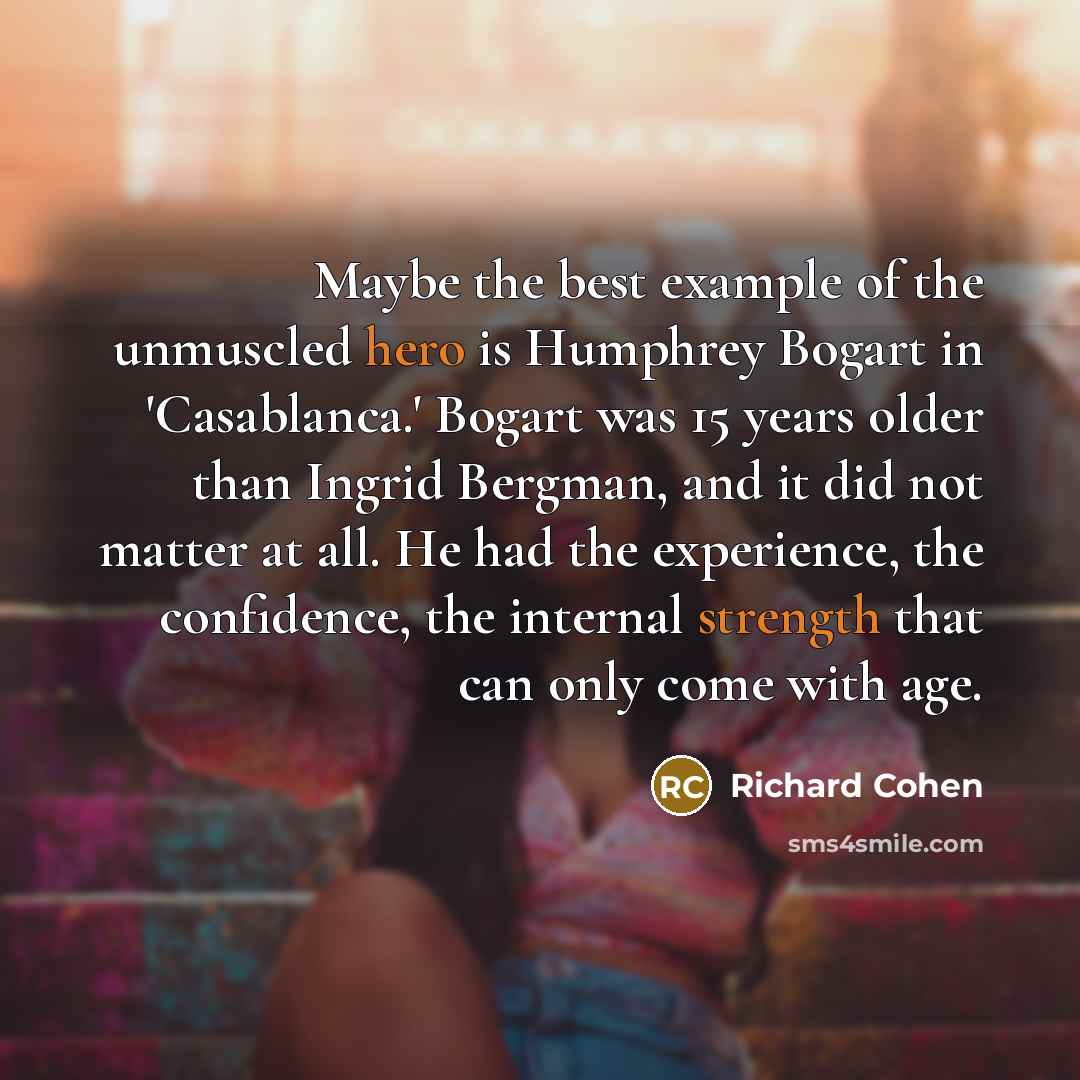 “Maybe the best example of the unmuscled hero is Humphrey Bogart in 'Casablanca.' Bogart was 15 years older than Ingrid Bergman, and it did not matter at all. He had the experience, the confidence, the internal strength that can only come with age.” quote by Richard Cohen