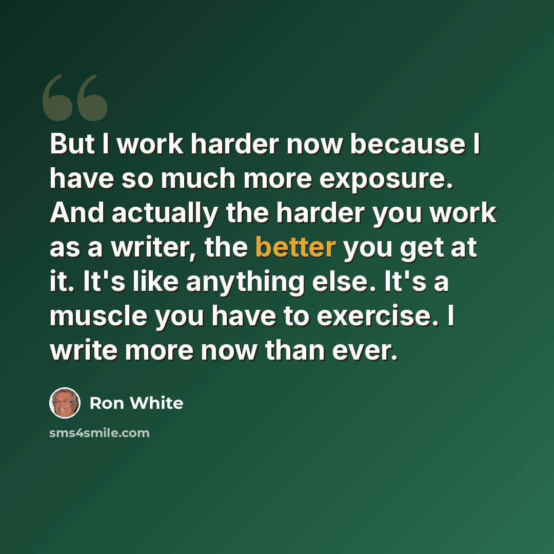 “But I work harder now because I have so much more exposure. And actually the harder you work as a writer, the better you get at it. It's like anything else. It's a muscle you have to exercise. I write more now than ever.” quote by Ron White