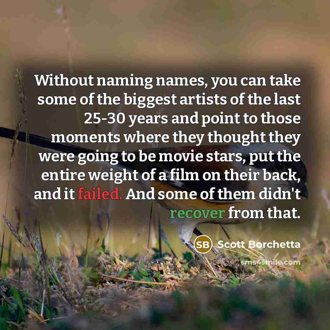 “Without naming names, you can take some of the biggest artists of the last 25-30 years and point to those moments where they thought they were going to be movie stars, put the entire weight of a film on their back, and it failed. And some of them didn't recover from that.” quote by Scott Borchetta